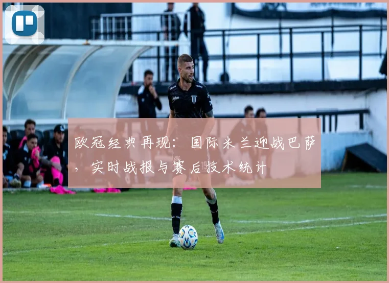 欧冠经典再现：国际米兰迎战巴萨，实时战报与赛后技术统计