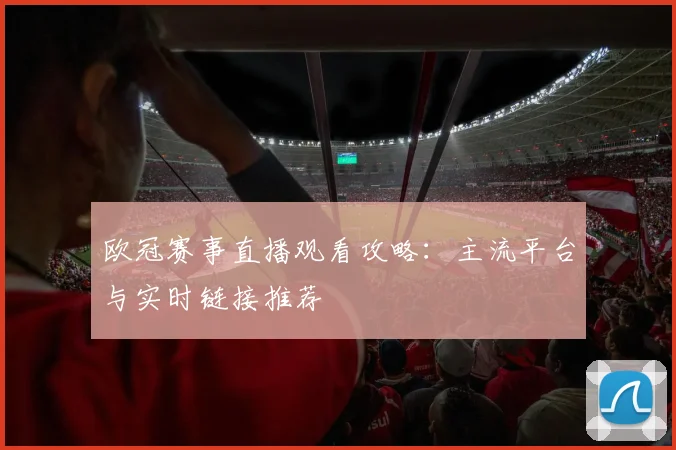 欧冠赛事直播观看攻略：主流平台与实时链接推荐