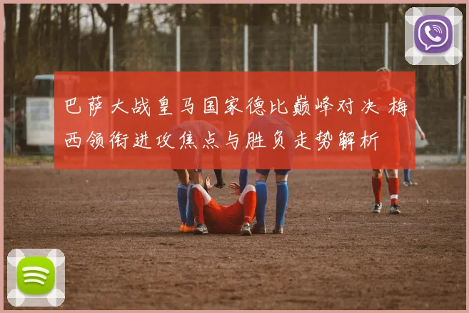 巴萨大战皇马国家德比巅峰对决 梅西领衔进攻焦点与胜负走势解析