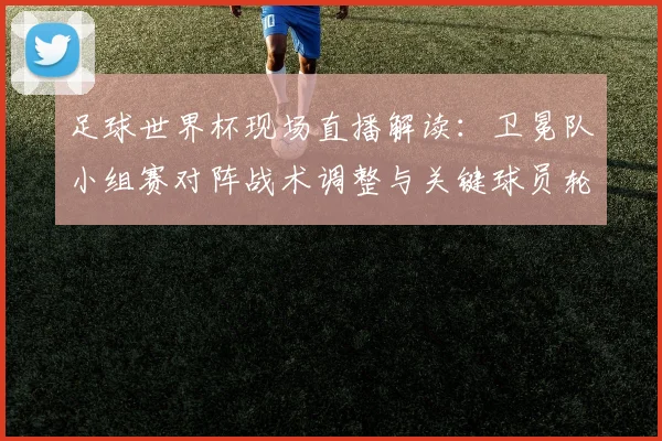 足球世界杯现场直播解读：卫冕队小组赛对阵战术调整与关键球员轮换影响