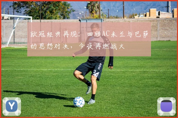 欧冠经典再现：回顾AC米兰与巴萨的恩怨对决，今夜再燃战火