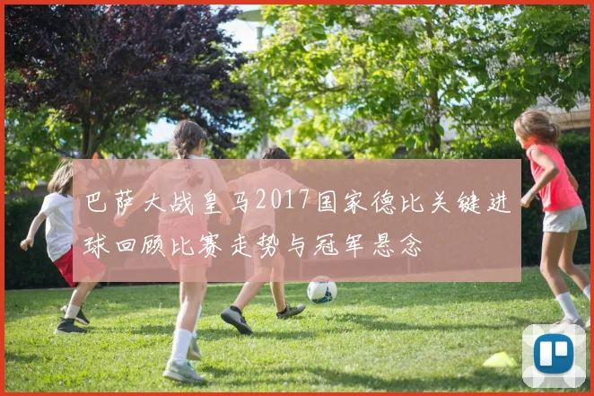 巴萨大战皇马2017国家德比关键进球回顾比赛走势与冠军悬念