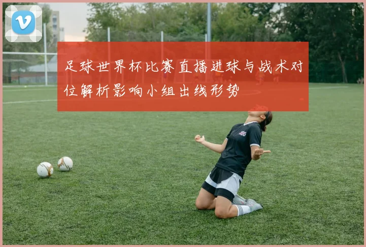 足球世界杯比赛直播进球与战术对位解析影响小组出线形势