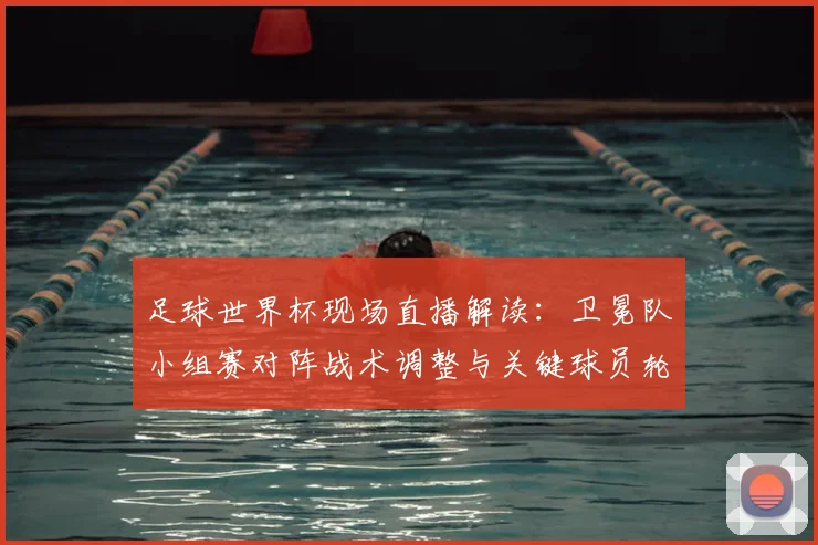 足球世界杯现场直播解读：卫冕队小组赛对阵战术调整与关键球员轮换影响