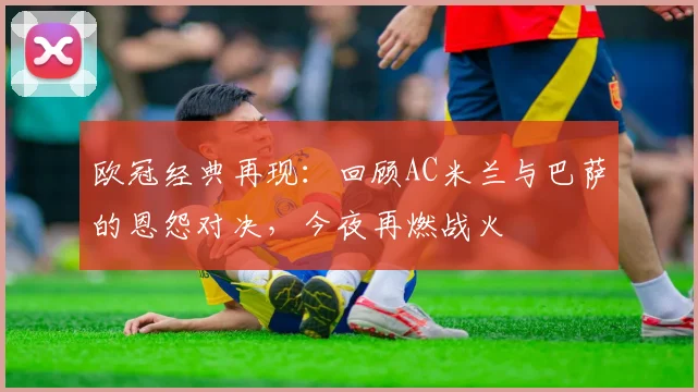 欧冠经典再现：回顾AC米兰与巴萨的恩怨对决，今夜再燃战火