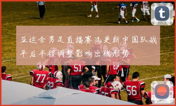 亚运会男足直播赛况更新中国队战平后半程调整影响出线形势