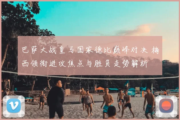 巴萨大战皇马国家德比巅峰对决 梅西领衔进攻焦点与胜负走势解析