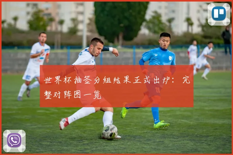 世界杯抽签分组结果正式出炉：完整对阵图一览