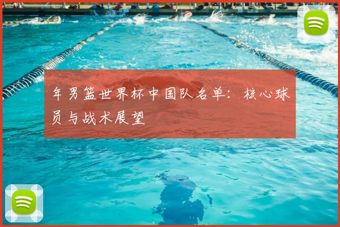 年男篮世界杯中国队名单:核心球员与战术展望