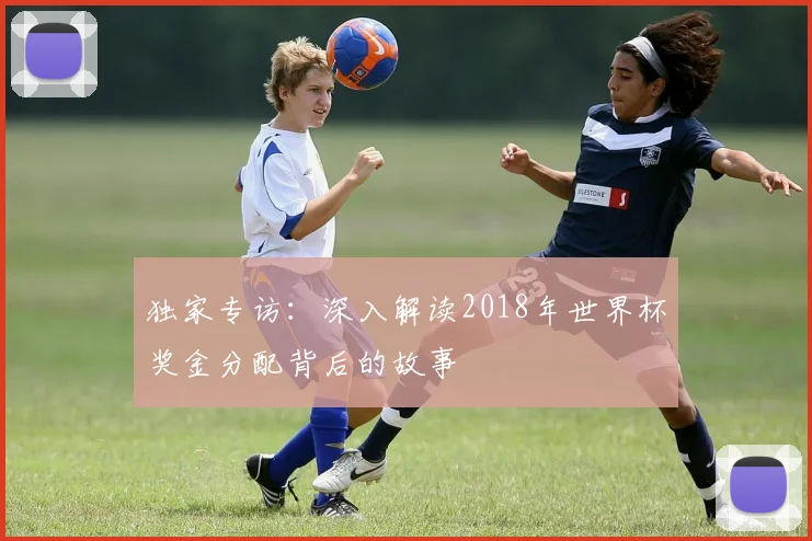 独家专访:深入解读2018年世界杯奖金分配背后的故事