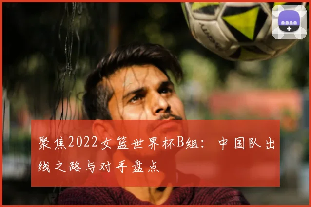 聚焦2022女篮世界杯B组:中国队出线之路与对手盘点