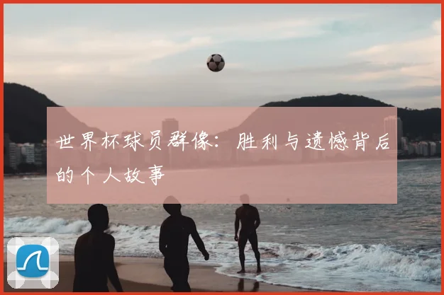 世界杯球员群像:胜利与遗憾背后的个人故事