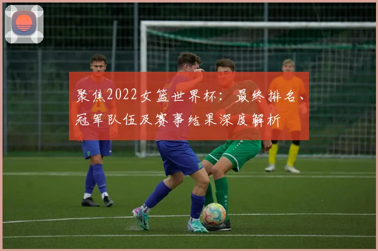 聚焦2022女篮世界杯:最终排名、冠军队伍及赛事结果深度解析