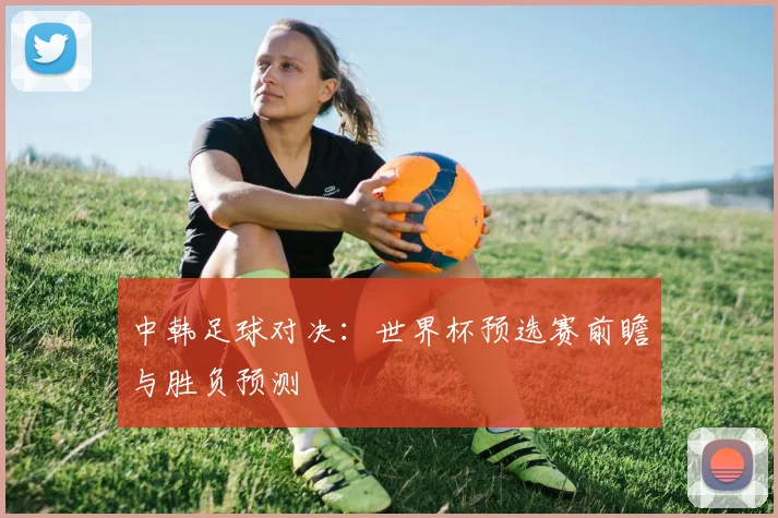 中韩足球对决：世界杯预选赛前瞻与胜负预测