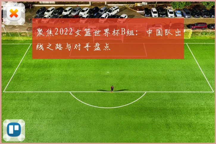 聚焦2022女篮世界杯B组:中国队出线之路与对手盘点