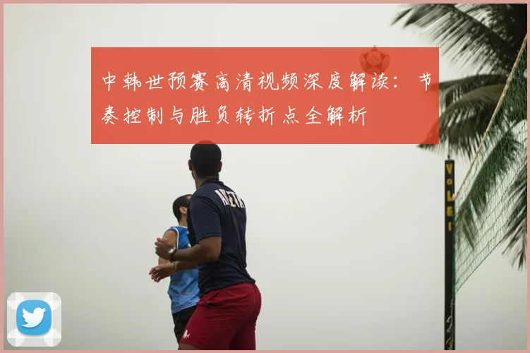 中韩世预赛高清视频深度解读：节奏控制与胜负转折点全解析