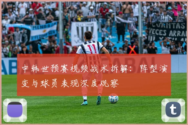 中韩世预赛视频战术拆解：阵型演变与球员表现深度观察