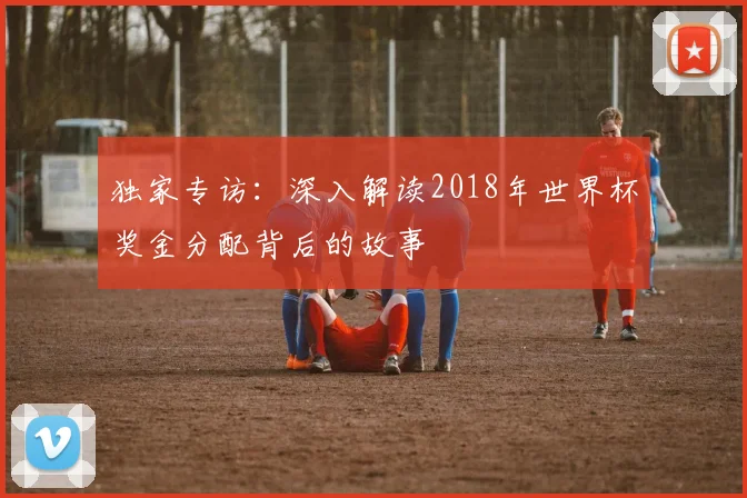 独家专访:深入解读2018年世界杯奖金分配背后的故事