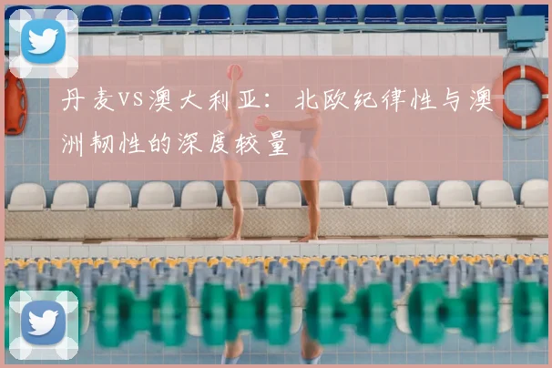 丹麦vs澳大利亚：北欧纪律性与澳洲韧性的深度较量
