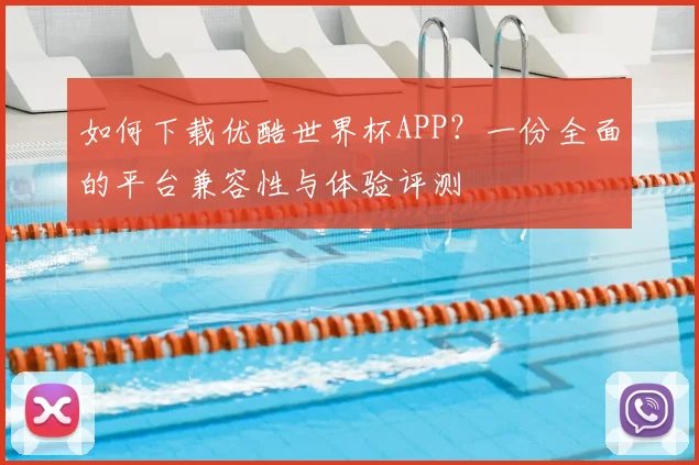 如何下载优酷世界杯APP？一份全面的平台兼容性与体验评测