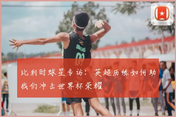 比利时球星专访：英超历练如何助我们冲击世界杯荣耀